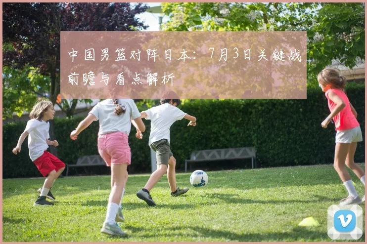 中国男篮对阵日本：7月3日关键战前瞻与看点解析