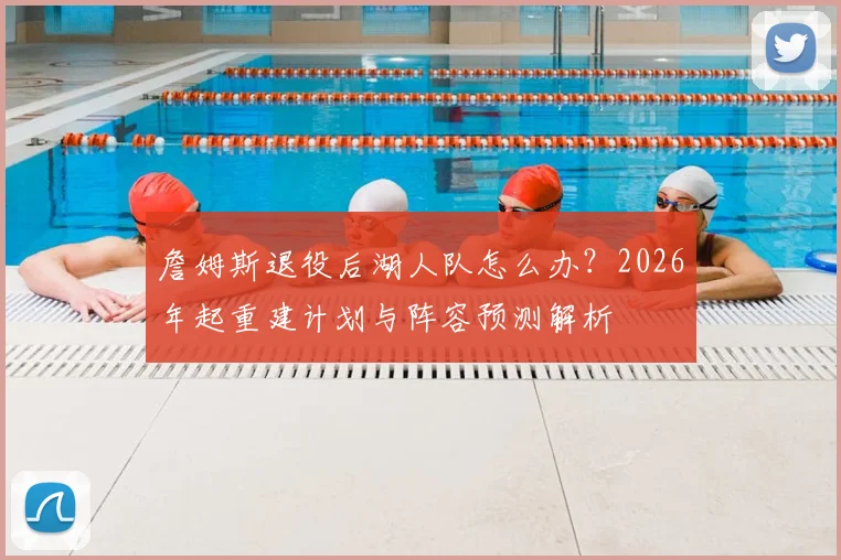 詹姆斯退役后湖人队怎么办？2026年起重建计划与阵容预测解析