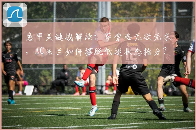 意甲关键战解读:萨索洛无欲无求,AC米兰如何摆脱低迷状态抢分?