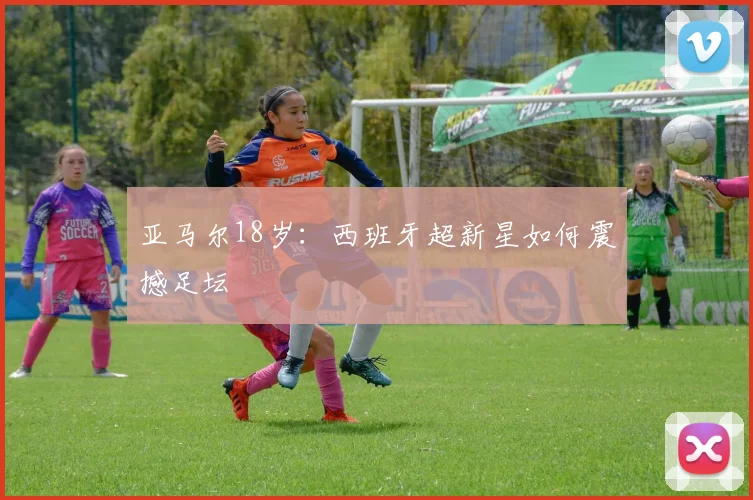 亚马尔18岁：西班牙超新星如何震撼足坛