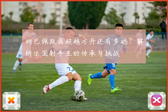 姆巴佩距离超越方丹还有多远？解析法国射手王的传承与挑战