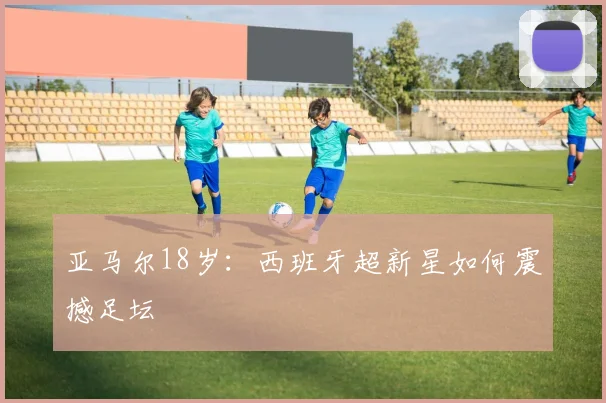 亚马尔18岁：西班牙超新星如何震撼足坛