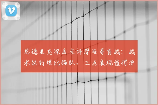 恩德里克深度点评摩洛哥首战：战术执行堪比强队，三点表现值得学习