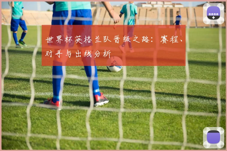 世界杯英格兰队晋级之路：赛程、对手与出线分析