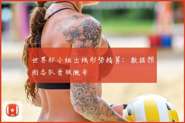 世界杯小组出线形势精算：数据预测各队晋级概率