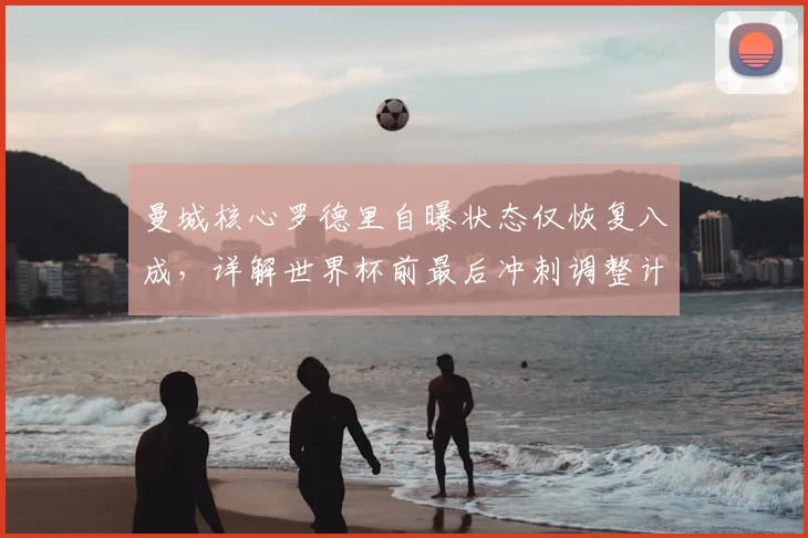 曼城核心罗德里自曝状态仅恢复八成，详解世界杯前最后冲刺调整计划