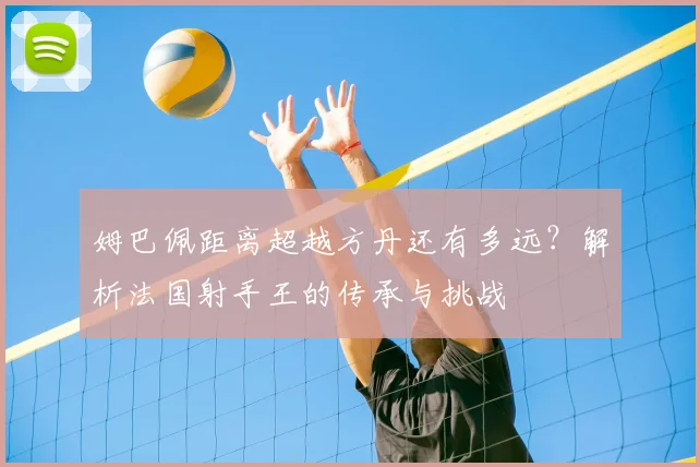 姆巴佩距离超越方丹还有多远？解析法国射手王的传承与挑战