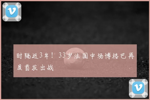 时隔近3年!33岁法国中场博格巴再度首发出战