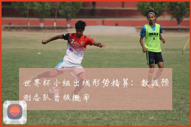 世界杯小组出线形势精算：数据预测各队晋级概率