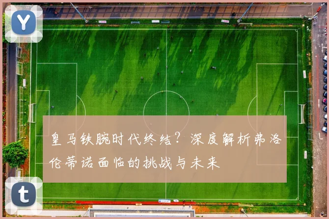 皇马铁腕时代终结？深度解析弗洛伦蒂诺面临的挑战与未来
