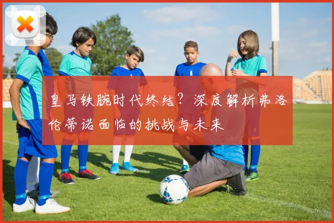 皇马铁腕时代终结？深度解析弗洛伦蒂诺面临的挑战与未来